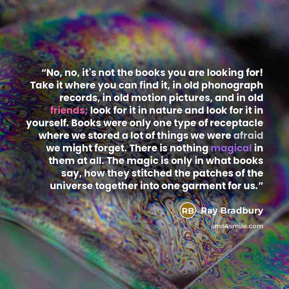 “No, no, it's not the books you are looking for! Take it where you can find it, in old phonograph records, in old motion pictures, and in old friends; look for it in nature and look for it in yourself. Books were only one type of receptacle where we stored a lot of things we were afraid we might…” quote by Ray Bradbury
