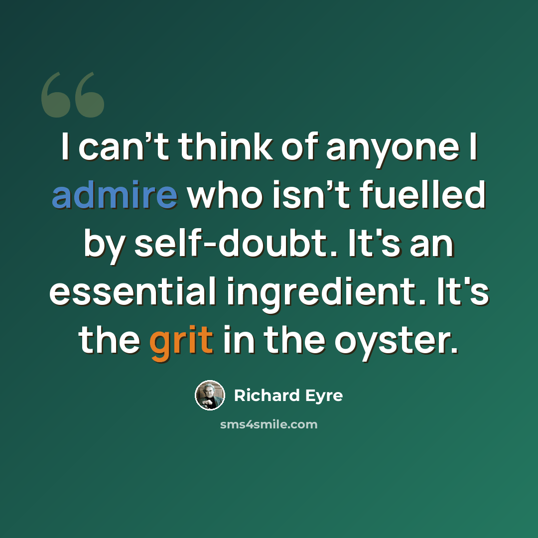 “I can't think of anyone I admire who isn't fuelled by self-doubt. It's an essential ingredient. It's the grit in the oyster.” quote by Richard Eyre