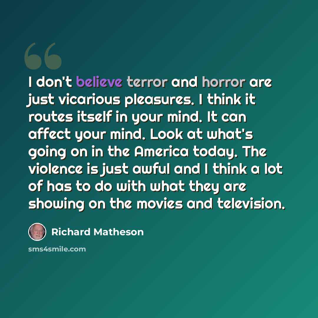 “I don't believe terror and horror are just vicarious pleasures. I think it routes itself in your mind. It can affect your mind. Look at what's going on in the America today. The violence is just awful and I think a lot of has to do with what they are showing on the movies and television.” quote by Richard Matheson