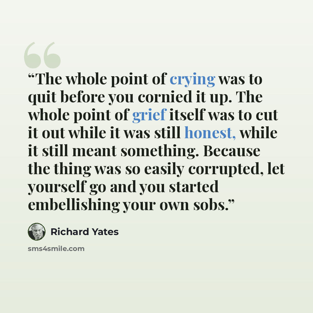 “The whole point of crying was to quit before you cornied it up. The whole point of grief itself was to cut it out while it was still honest, while it still meant something. Because the thing was so easily corrupted, let yourself go and you started embellishing your own sobs.” quote by Richard Yates