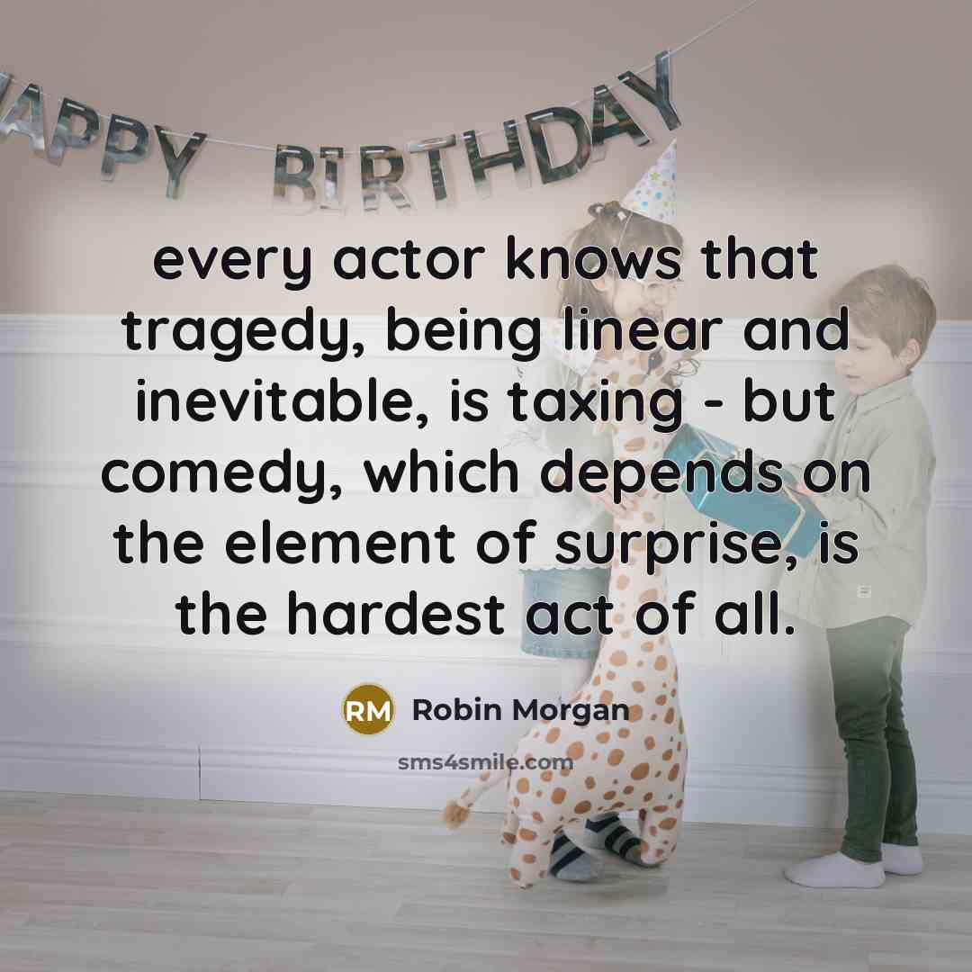 “every actor knows that tragedy, being linear and inevitable, is taxing - but comedy, which depends on the element of surprise, is the hardest act of all.” quote by Robin Morgan