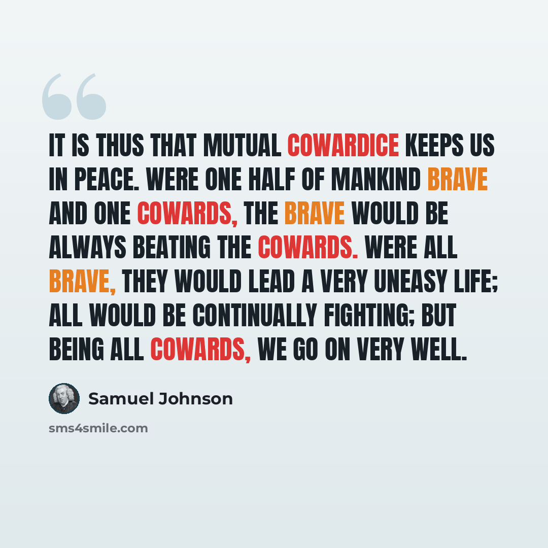 “It is thus that mutual cowardice keeps us in peace. Were one half of mankind brave and one cowards, the brave would be always beating the cowards. Were all brave, they would lead a very uneasy life; all would be continually fighting; but being all cowards, we go on very well.” quote by Samuel Johnson