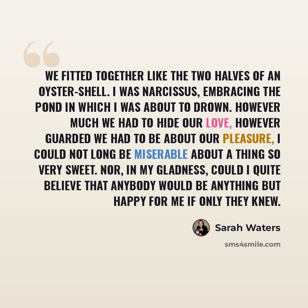 “We fitted together like the two halves of an oyster-shell. I was Narcissus, embracing the pond in which I was about to drown. However much we had to hide our love, however guarded we had to be about our pleasure, I could not long be miserable about a thing so very sweet. Nor, in my gladness, could…” quote by Sarah Waters