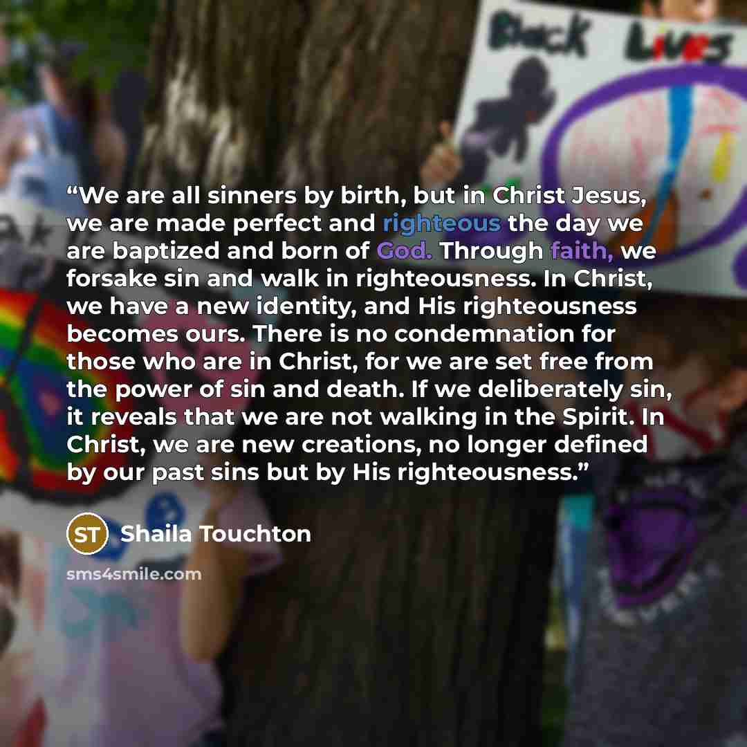 “We are all sinners by birth, but in Christ Jesus, we are made perfect and righteous the day we are baptized and born of God. Through faith, we forsake sin and walk in righteousness. In Christ, we have a new identity, and His righteousness becomes ours. There is no condemnation for those who are in…” quote by Shaila Touchton