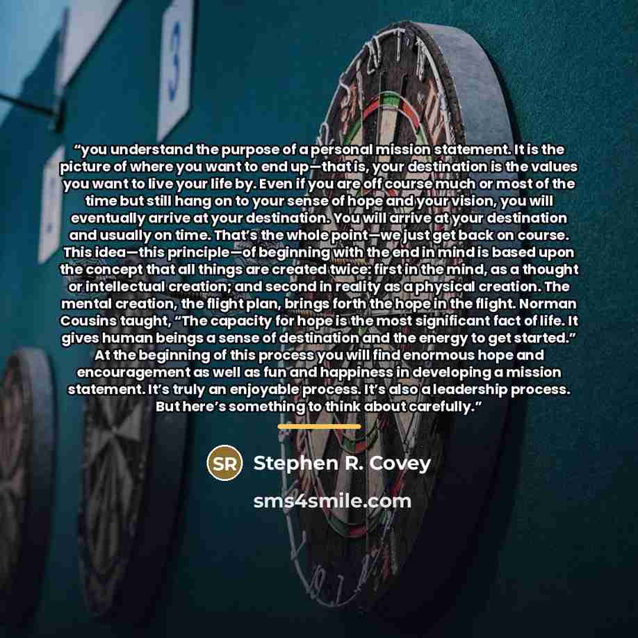 “you understand the purpose of a personal mission statement. It is the picture of where you want to end up—that is, your destination is the values you want to live your life by. Even if you are off course much or most of the time but still hang on to your sense of hope and your vision, you will…” quote by Stephen R. Covey