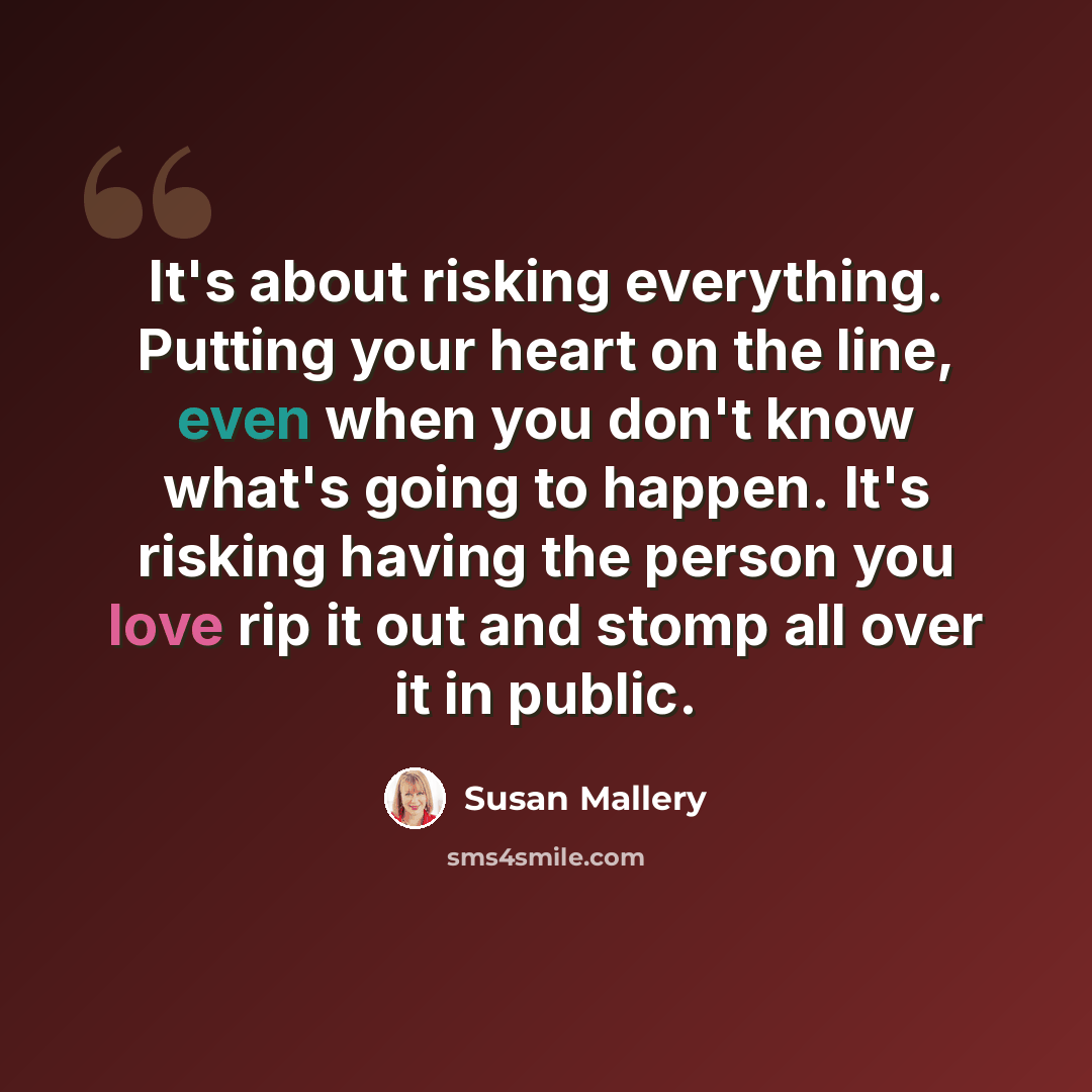“It's about risking everything. Putting your heart on the line, even when you don't know what's going to happen. It's risking having the person you love rip it out and stomp all over it in public.” quote by Susan Mallery