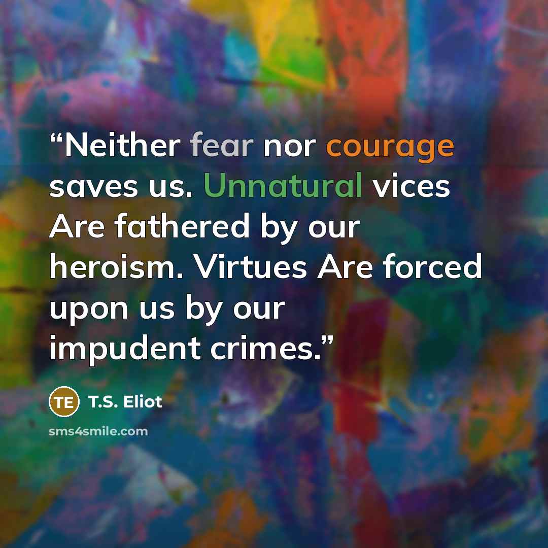 “Neither fear nor courage saves us. Unnatural vices Are fathered by our heroism. Virtues Are forced upon us by our impudent crimes.” quote by T.S. Eliot