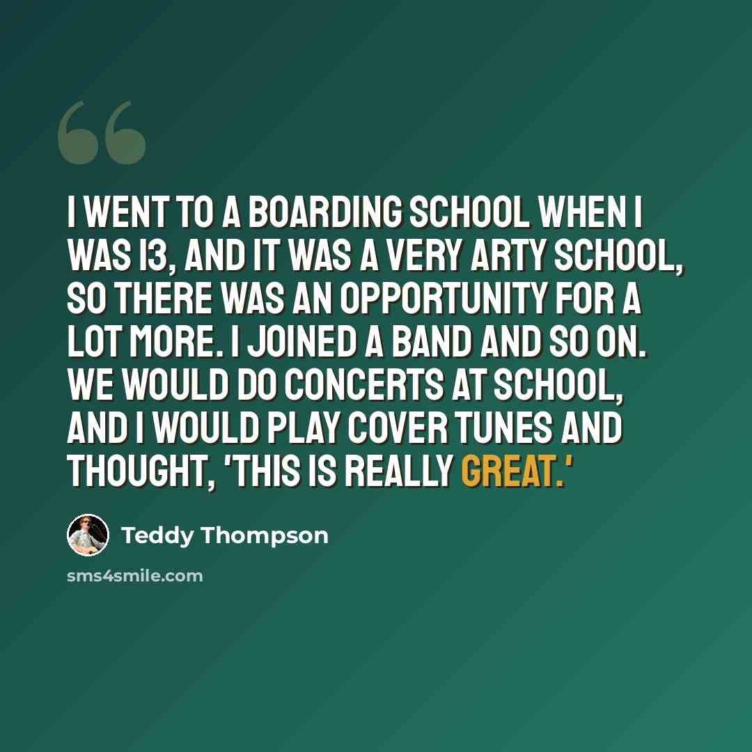 “I went to a boarding school when I was 13, and it was a very arty school, so there was an opportunity for a lot more. I joined a band and so on. We would do concerts at school, and I would play cover tunes and thought, 'This is really great.'” quote by Teddy Thompson