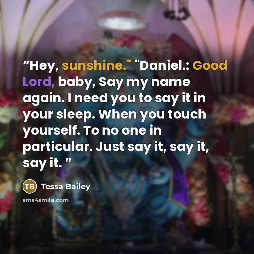 “Hey, sunshine." "Daniel.: Good Lord, baby, Say my name again. I need you to say it in your sleep. When you touch yourself. To no one in particular. Just say it, say it, say it.” quote by Tessa Bailey