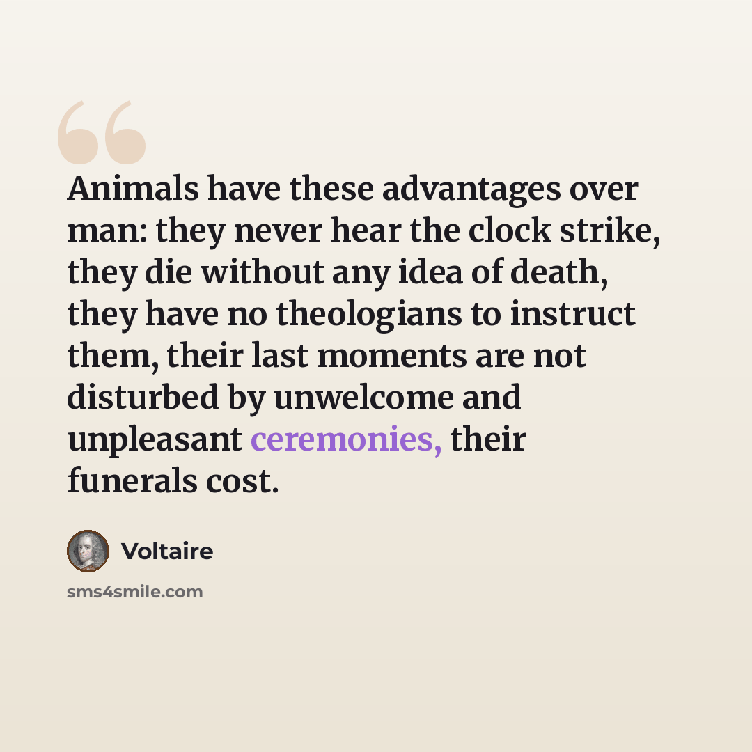 “Animals have these advantages over man: they never hear the clock strike, they die without any idea of death, they have no theologians to instruct them, their last moments are not disturbed by unwelcome and unpleasant ceremonies, their funerals cost.” quote by Voltaire