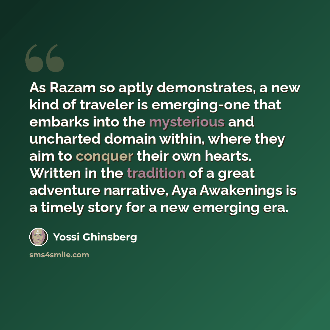 “As Razam so aptly demonstrates, a new kind of traveler is emerging-one that embarks into the mysterious and uncharted domain within, where they aim to conquer their own hearts. Written in the tradition of a great adventure narrative, Aya Awakenings is a timely story for a new emerging era.” quote by Yossi Ghinsberg