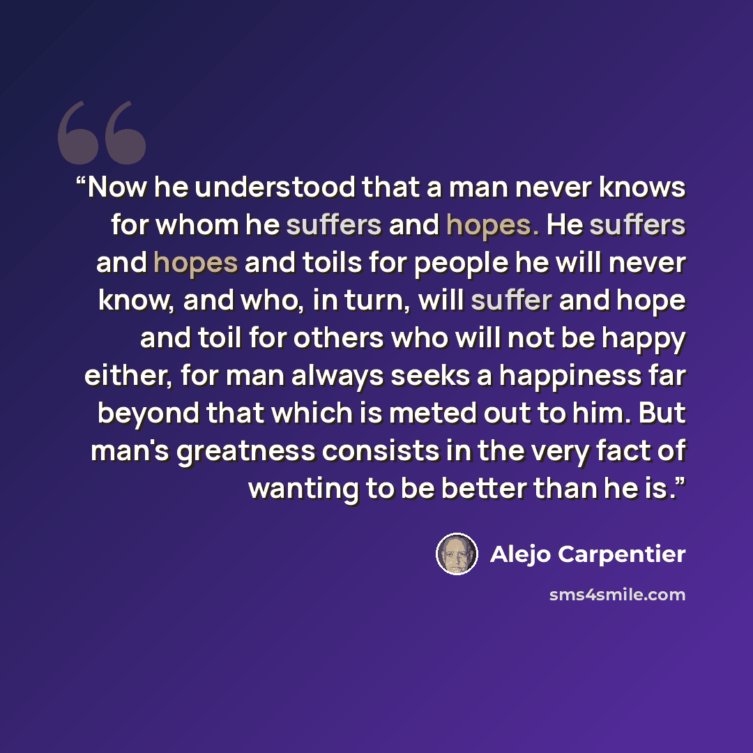 “Now he understood that a man never knows for whom he suffers and hopes. He suffers and hopes and toils for people he will never know, and who, in turn, will suffer and hope and toil for others who will not be happy either, for man always seeks a happiness far beyond that which is meted out to him…” quote by Alejo Carpentier