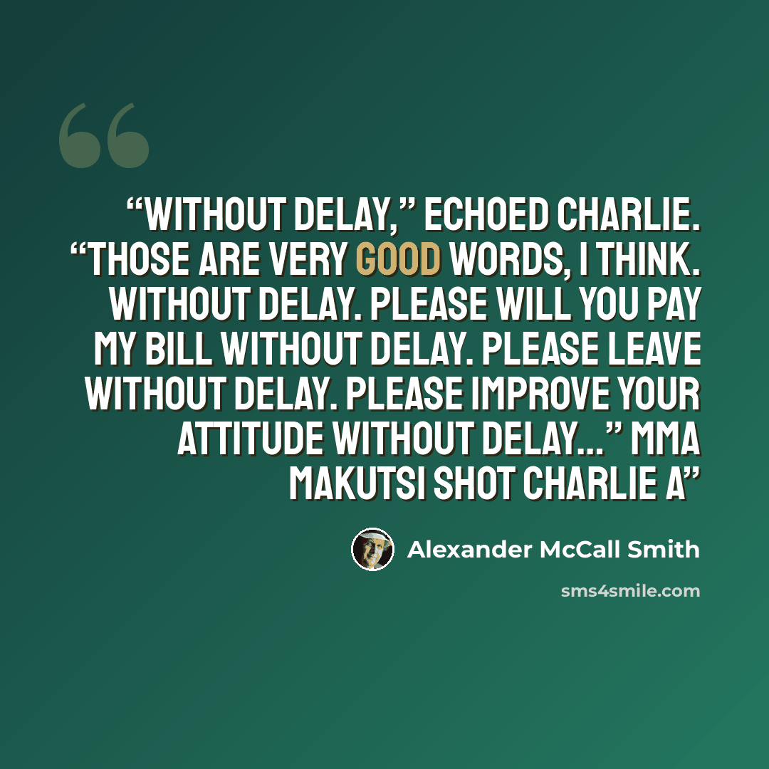 “Without delay,” echoed Charlie. “Those are very good words, I think. Without delay. Please will you pay my bill without delay. Please leave without delay. Please improve your attitude without delay…” Mma Makutsi shot Charlie a” quote by Alexander McCall Smith
