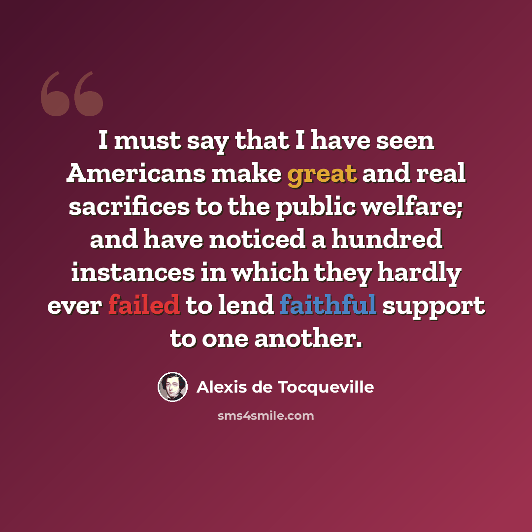 “I must say that I have seen Americans make great and real sacrifices to the public welfare; and have noticed a hundred instances in which they hardly ever failed to lend faithful support to one another.” quote by Alexis de Tocqueville