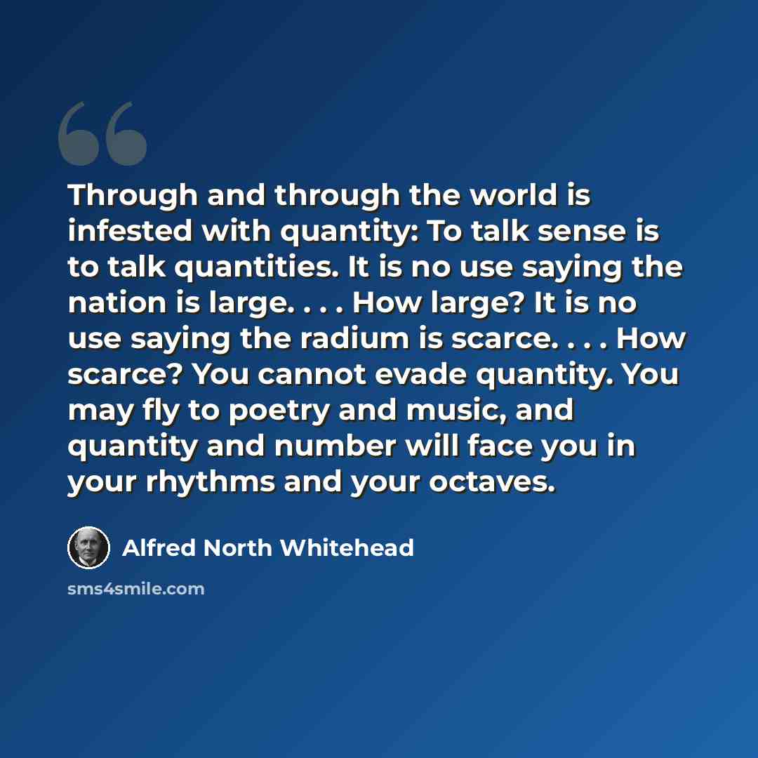 “Through and through the world is infested with quantity: To talk sense is to talk quantities. It is no use saying the nation is large. . . . How large? It is no use saying the radium is scarce. . . . How scarce? You cannot evade quantity. You may fly to poetry and music, and quantity and number…” quote by Alfred North Whitehead