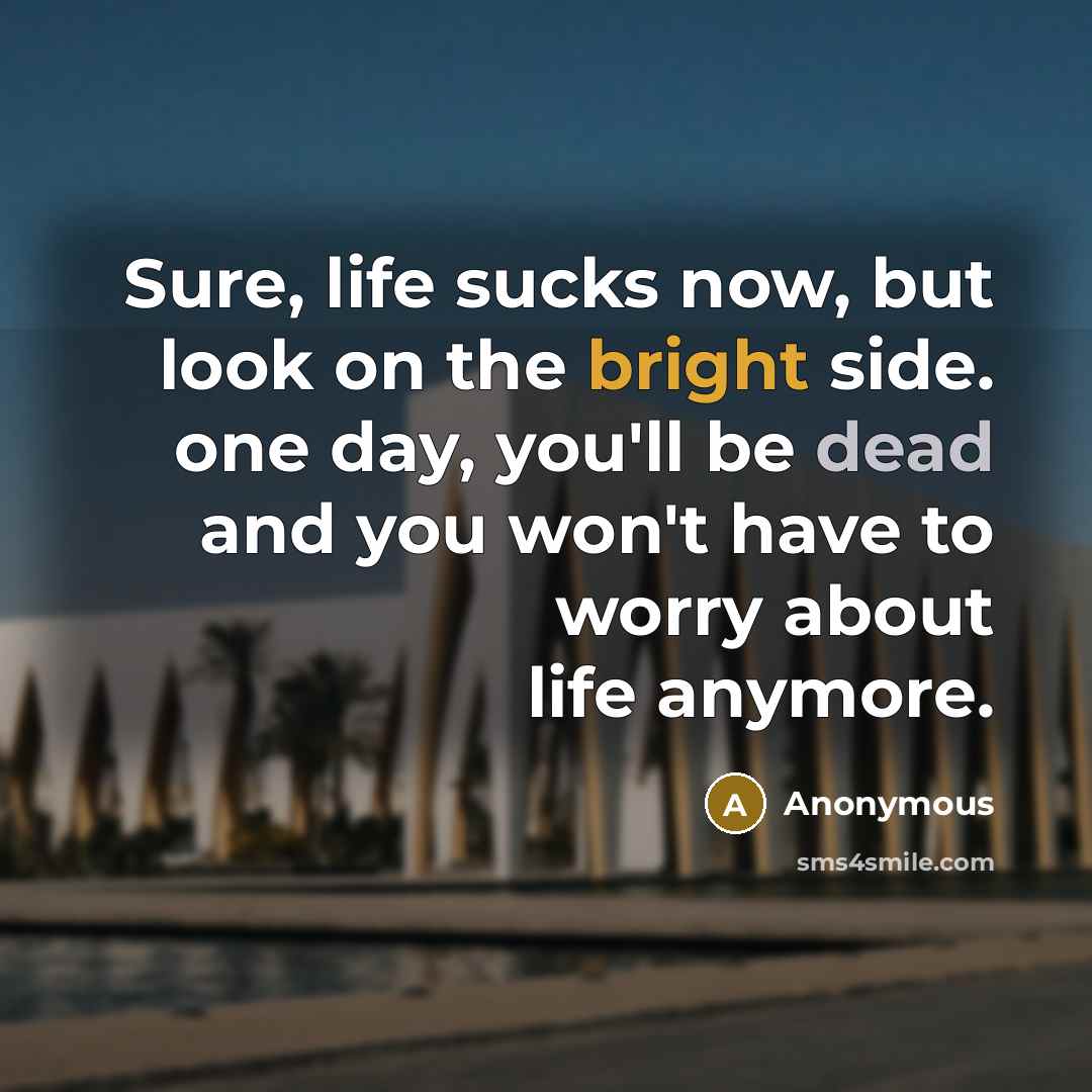 “Sure, life sucks now, but look on the bright side. one day, you'll be dead and you won't have to worry about life anymore.” quote by Anonymous