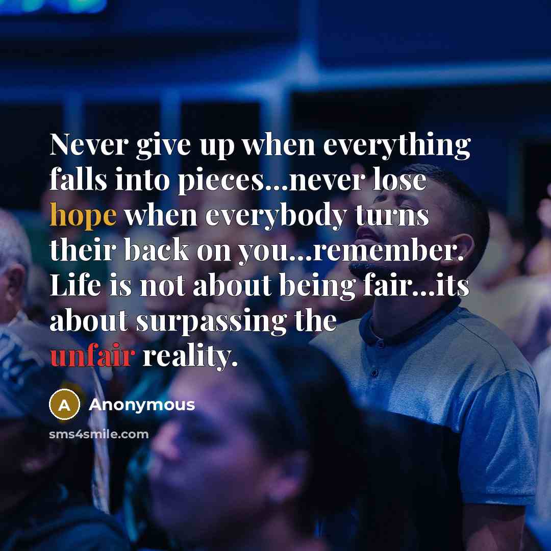 “Never give up when everything falls into pieces...never lose hope when everybody turns their back on you...remember. Life is not about being fair...its about surpassing the unfair reality.” quote by Anonymous
