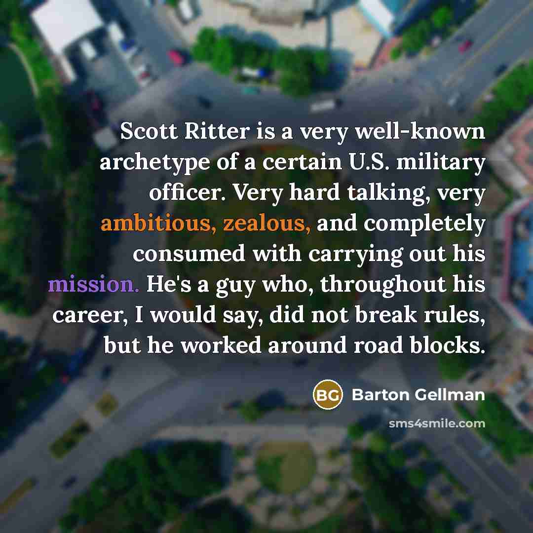 “Scott Ritter is a very well-known archetype of a certain U.S. military officer. Very hard talking, very ambitious, zealous, and completely consumed with carrying out his mission. He's a guy who, throughout his career, I would say, did not break rules, but he worked around road blocks.” quote by Barton Gellman