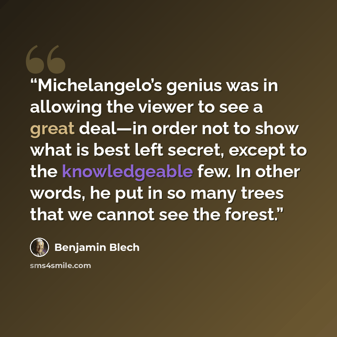 “Michelangelo’s genius was in allowing the viewer to see a great deal—in order not to show what is best left secret, except to the knowledgeable few. In other words, he put in so many trees that we cannot see the forest.” quote by Benjamin Blech