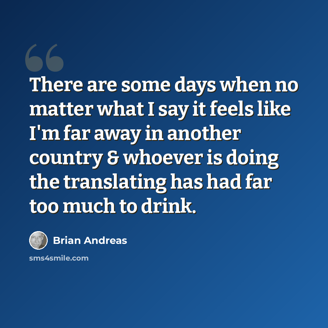 “There are some days when no matter what I say it feels like I'm far away in another country & whoever is doing the translating has had far too much to drink.” quote by Brian Andreas