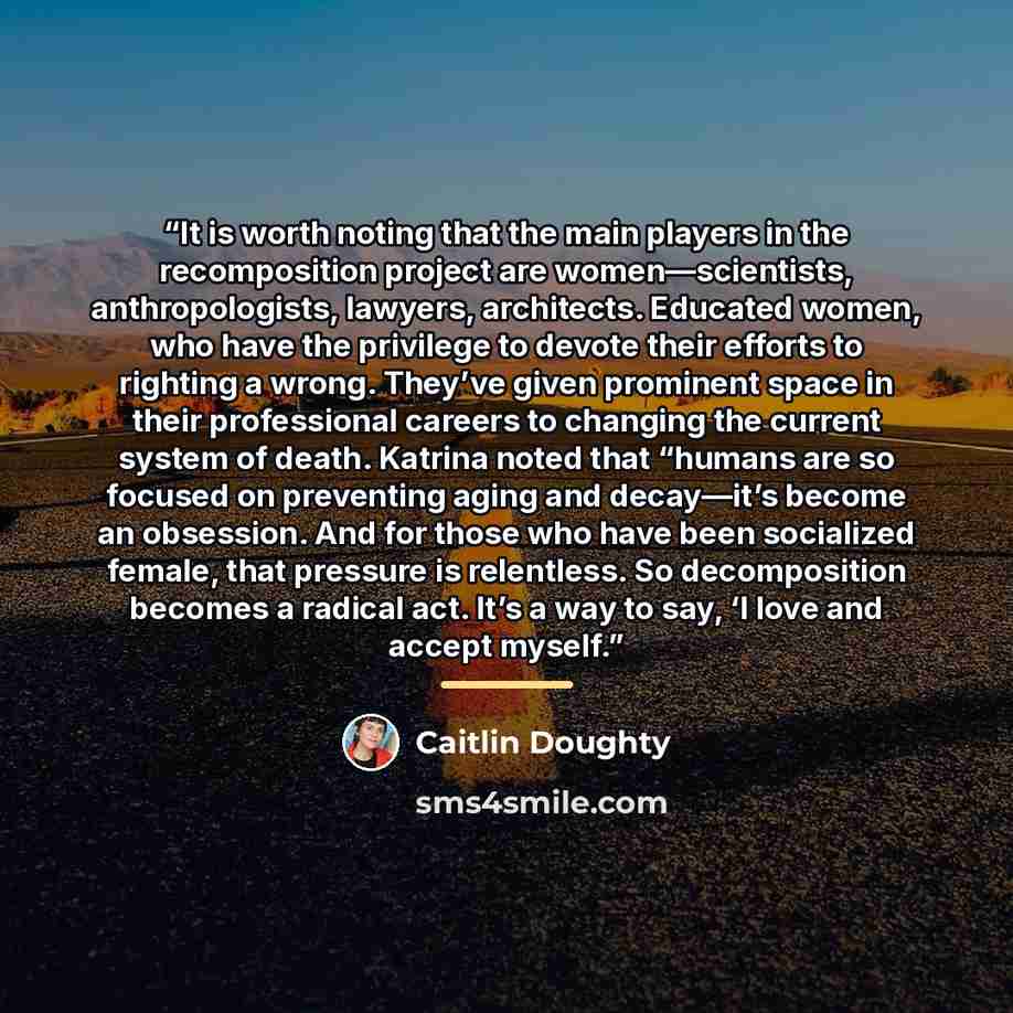 “It is worth noting that the main players in the recomposition project are women—scientists, anthropologists, lawyers, architects. Educated women, who have the privilege to devote their efforts to righting a wrong. They’ve given prominent space in their professional careers to changing the current…” quote by Caitlin Doughty