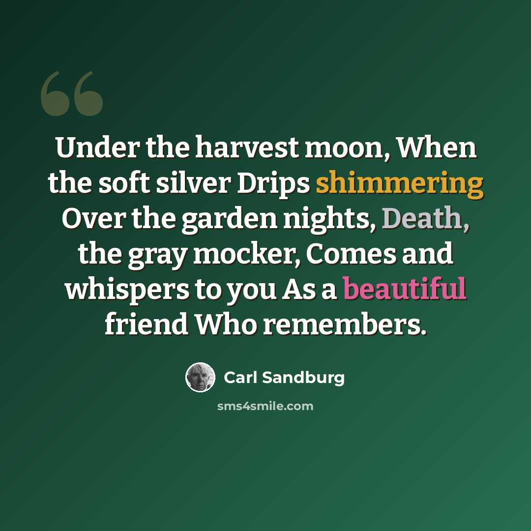 “Under the harvest moon, When the soft silver Drips shimmering Over the garden nights, Death, the gray mocker, Comes and whispers to you As a beautiful friend Who remembers.” quote by Carl Sandburg