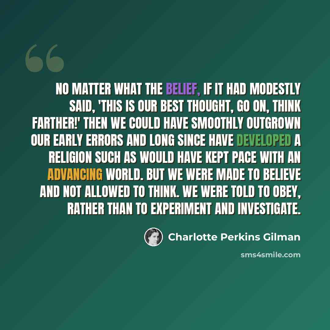 “No matter what the belief, if it had modestly said, 'This is our best thought, go on, think farther!' then we could have smoothly outgrown our early errors and long since have developed a religion such as would have kept pace with an advancing world. But we were made to believe and not allowed to…” quote by Charlotte Perkins Gilman