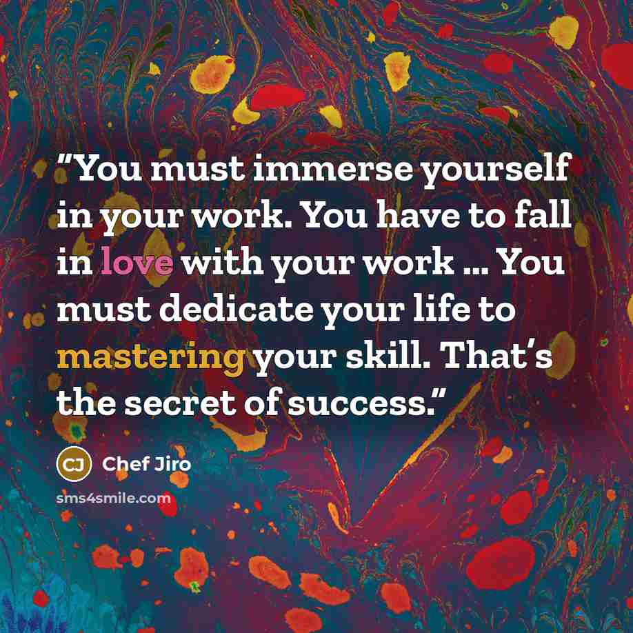 “You must immerse yourself in your work. You have to fall in love with your work … You must dedicate your life to mastering your skill. That’s the secret of success.” quote by Chef Jiro