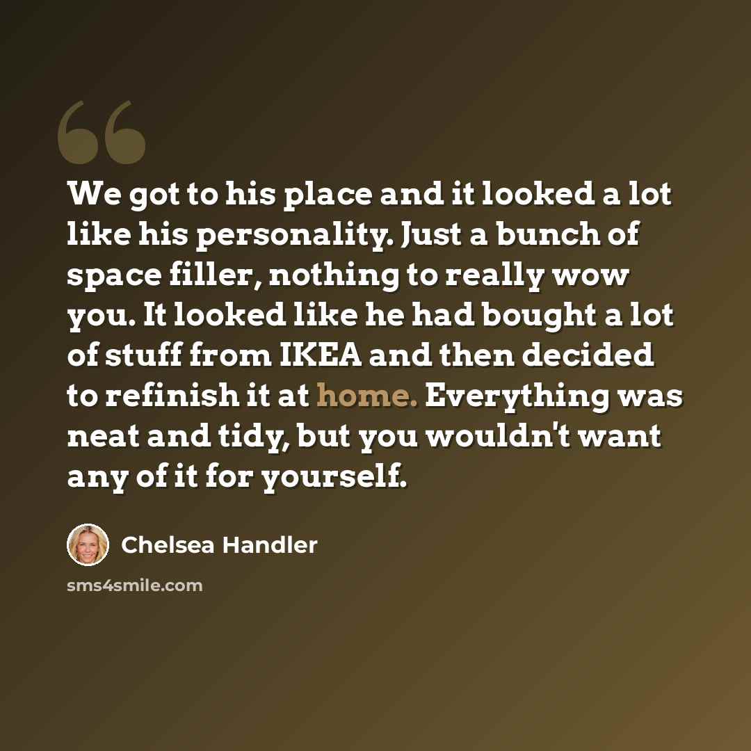 “We got to his place and it looked a lot like his personality. Just a bunch of space filler, nothing to really wow you. It looked like he had bought a lot of stuff from IKEA and then decided to refinish it at home. Everything was neat and tidy, but you wouldn't want any of it for yourself.” quote by Chelsea Handler