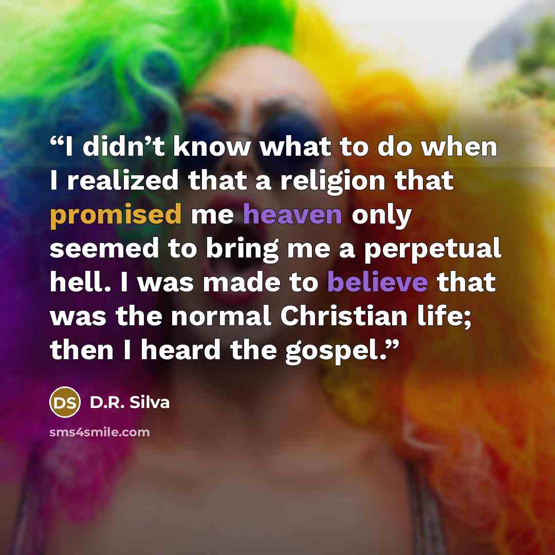 “I didn’t know what to do when I realized that a religion that promised me heaven only seemed to bring me a perpetual hell. I was made to believe that was the normal Christian life; then I heard the gospel.” quote by D.R. Silva