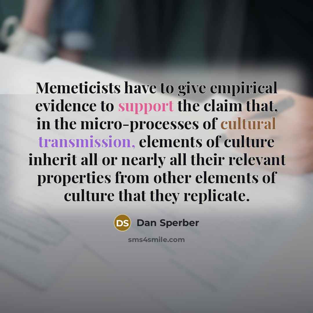 “Memeticists have to give empirical evidence to support the claim that, in the micro-processes of cultural transmission, elements of culture inherit all or nearly all their relevant properties from other elements of culture that they replicate.” quote by Dan Sperber