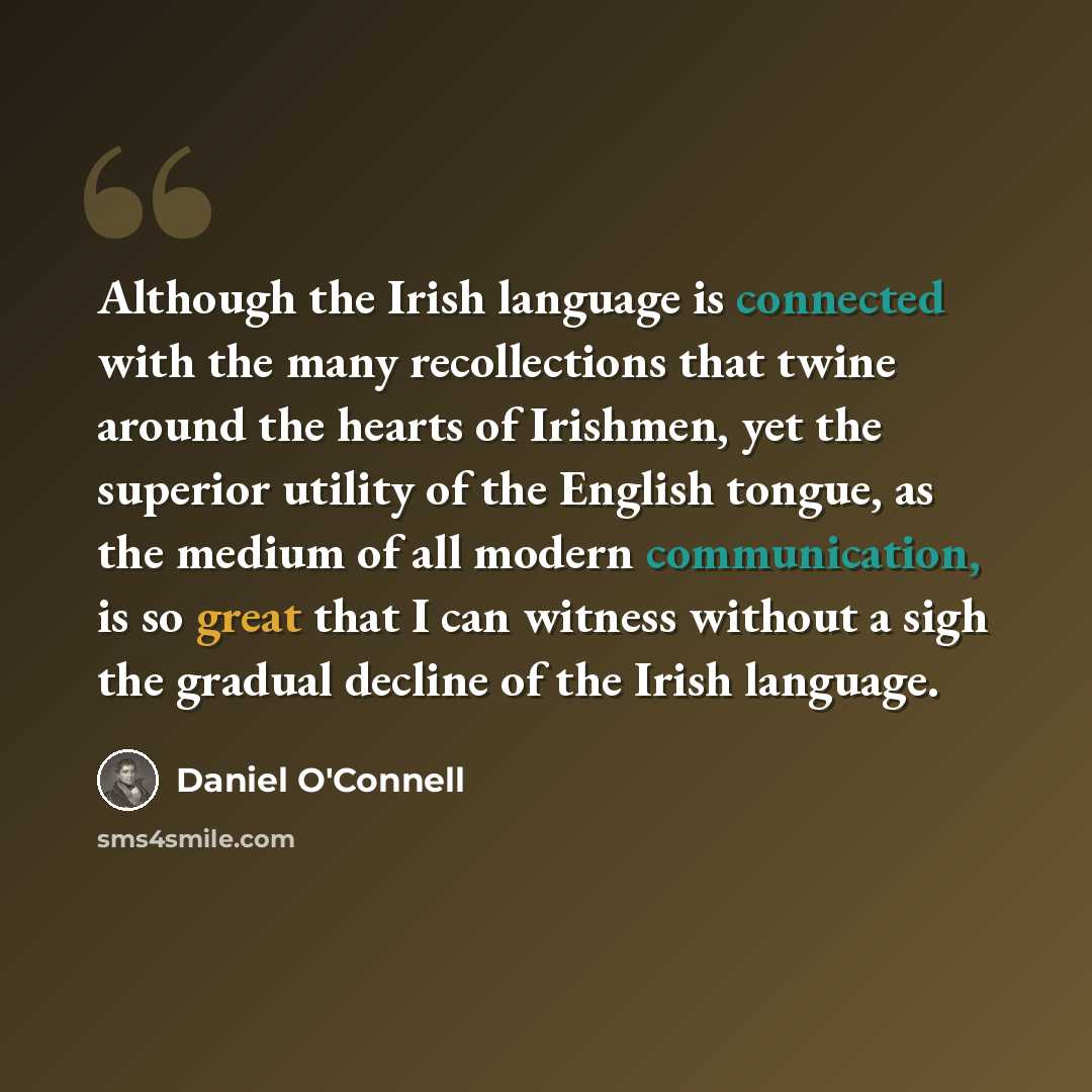 “Although the Irish language is connected with the many recollections that twine around the hearts of Irishmen, yet the superior utility of the English tongue, as the medium of all modern communication, is so great that I can witness without a sigh the gradual decline of the Irish language.” quote by Daniel O'Connell