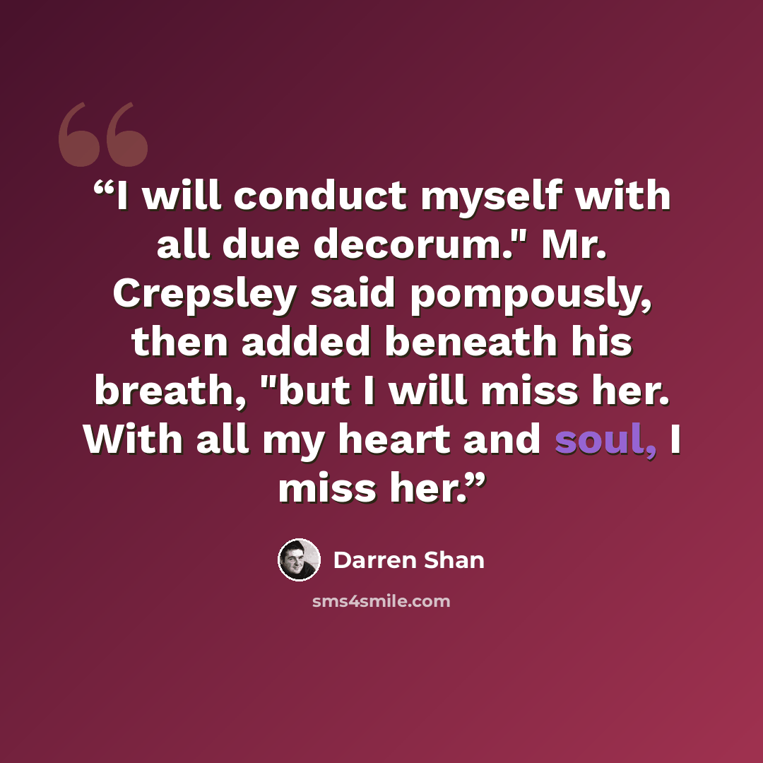 “I will conduct myself with all due decorum." Mr. Crepsley said pompously, then added beneath his breath, "but I will miss her. With all my heart and soul, I miss her.” quote by Darren Shan