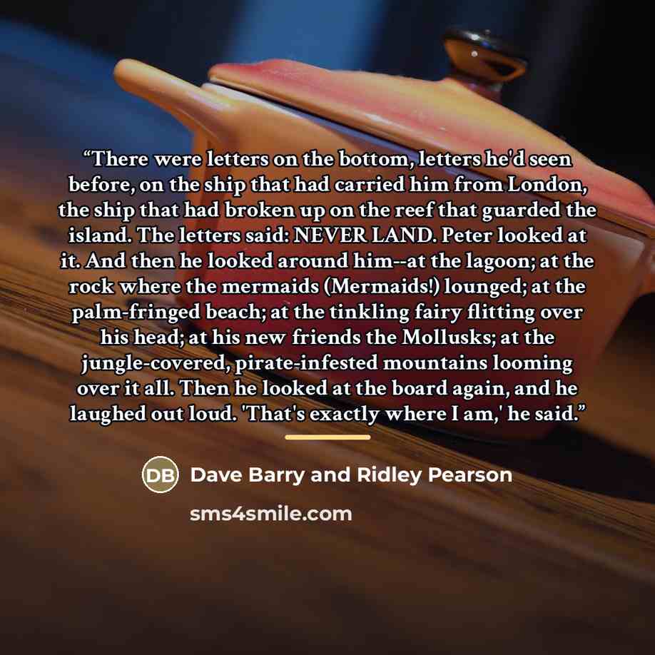 “There were letters on the bottom, letters he'd seen before, on the ship that had carried him from London, the ship that had broken up on the reef that guarded the island. The letters said: NEVER LAND. Peter looked at it. And then he looked around him--at the lagoon; at the rock where the mermaids…” quote by Dave Barry and Ridley Pearson