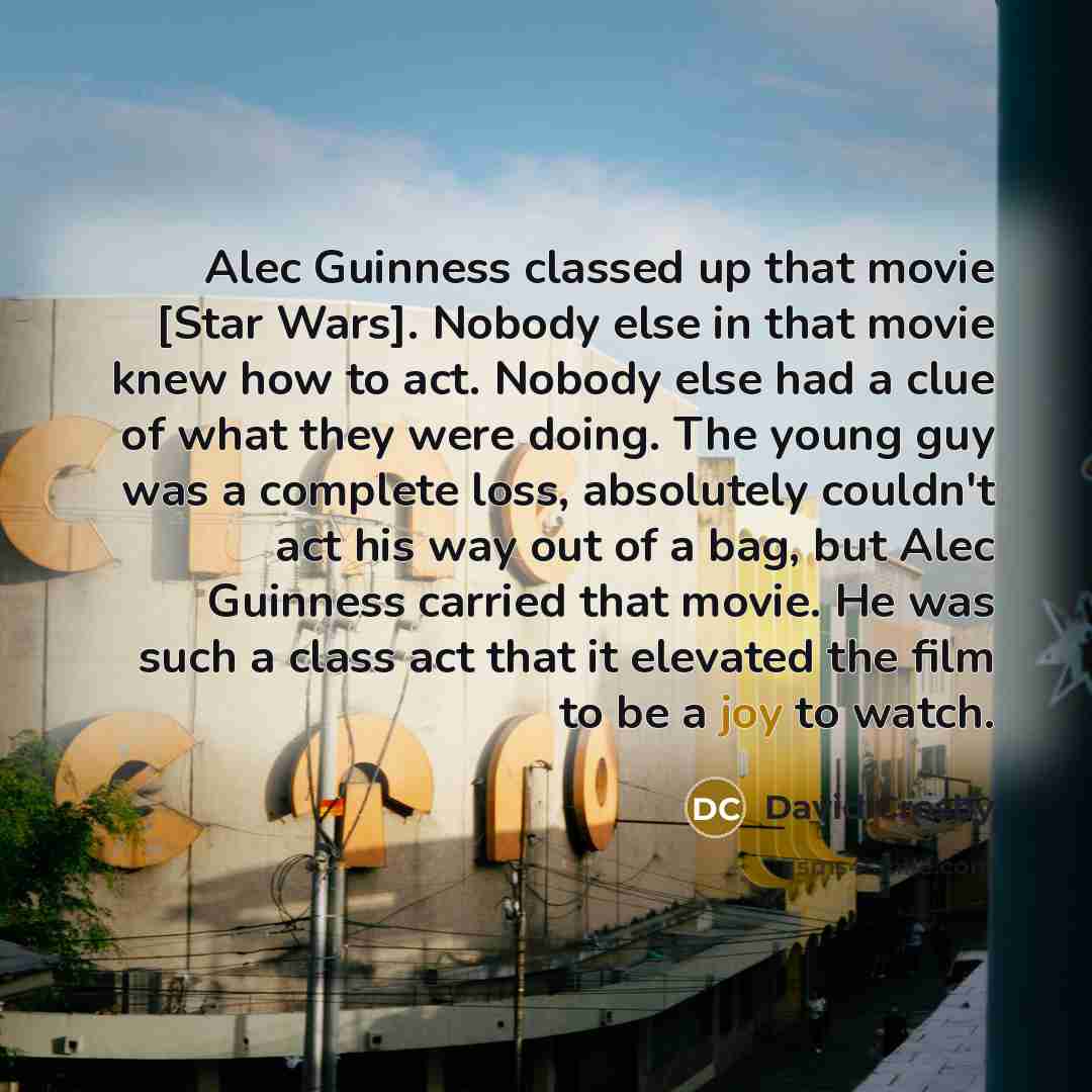 “Alec Guinness classed up that movie [Star Wars]. Nobody else in that movie knew how to act. Nobody else had a clue of what they were doing. The young guy was a complete loss, absolutely couldn't act his way out of a bag, but Alec Guinness carried that movie. He was such a class act that it…” quote by David Crosby