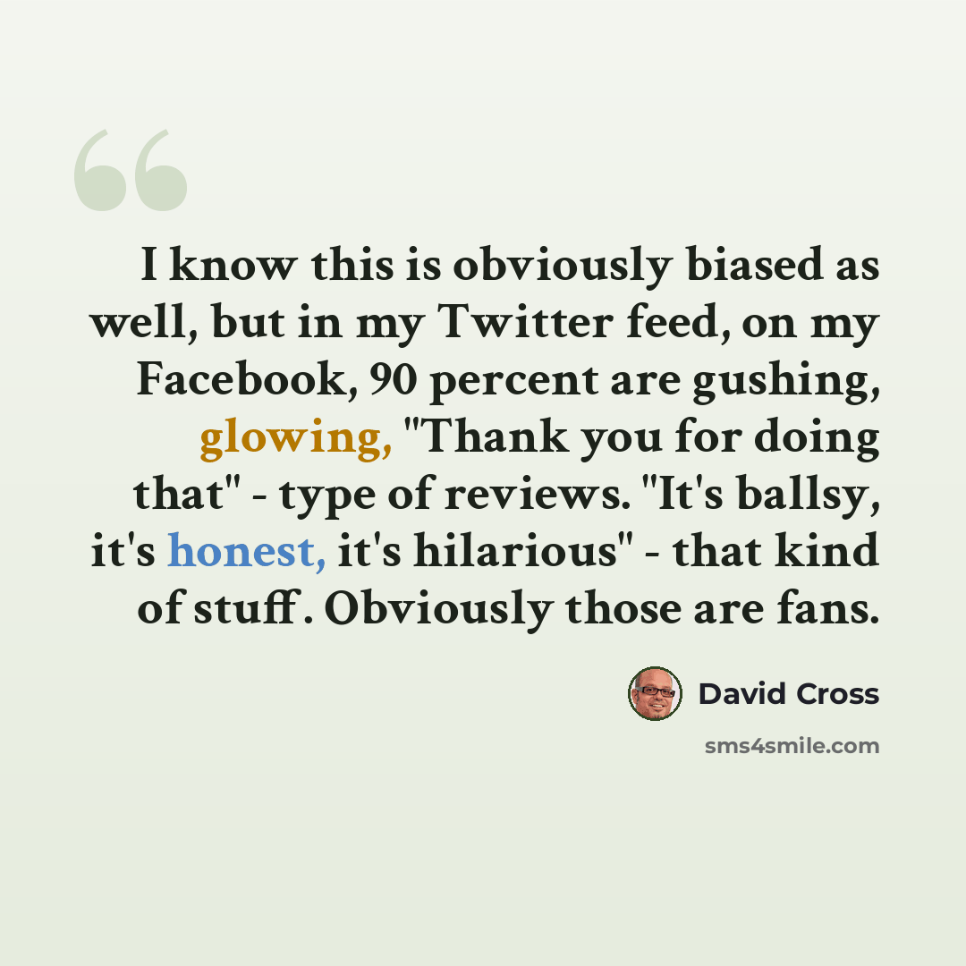 “I know this is obviously biased as well, but in my Twitter feed, on my Facebook, 90 percent are gushing, glowing, "Thank you for doing that" - type of reviews. "It's ballsy, it's honest, it's hilarious" - that kind of stuff. Obviously those are fans.” quote by David Cross