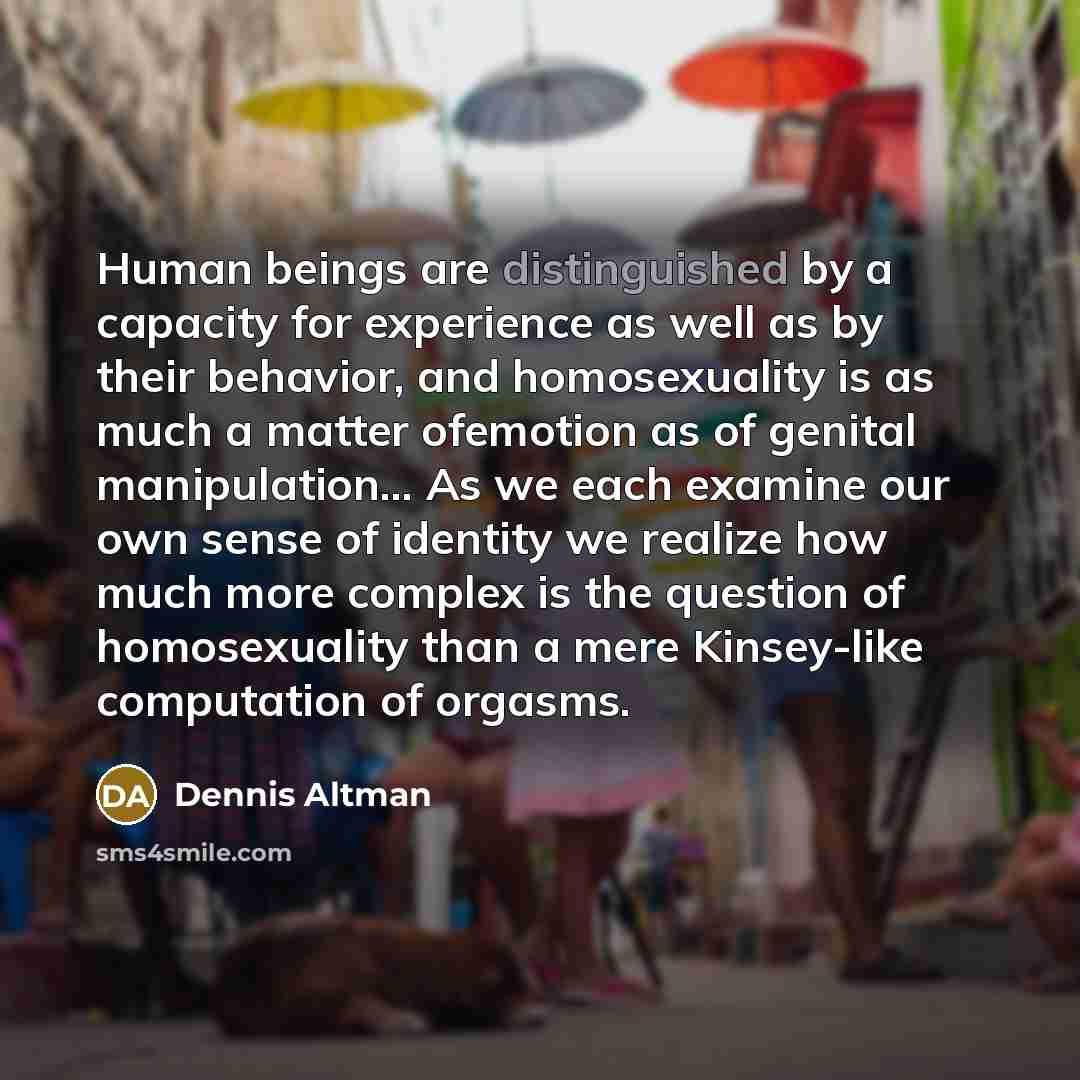 “Human beings are distinguished by a capacity for experience as well as by their behavior, and homosexuality is as much a matter ofemotion as of genital manipulation… As we each examine our own sense of identity we realize how much more complex is the question of homosexuality than a mere…” quote by Dennis Altman