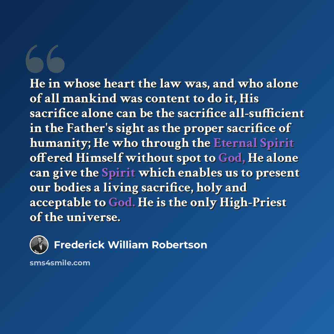 “He in whose heart the law was, and who alone of all mankind was content to do it, His sacrifice alone can be the sacrifice all-sufficient in the Father's sight as the proper sacrifice of humanity; He who through the Eternal Spirit offered Himself without spot to God, He alone can give the Spirit…” quote by Frederick William Robertson