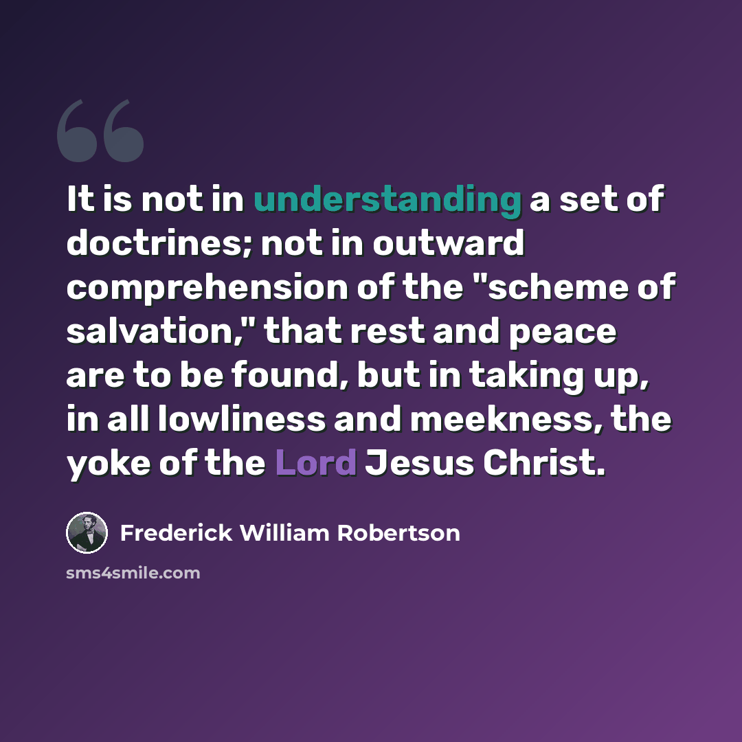 “It is not in understanding a set of doctrines; not in outward comprehension of the "scheme of salvation," that rest and peace are to be found, but in taking up, in all lowliness and meekness, the yoke of the Lord Jesus Christ.” quote by Frederick William Robertson