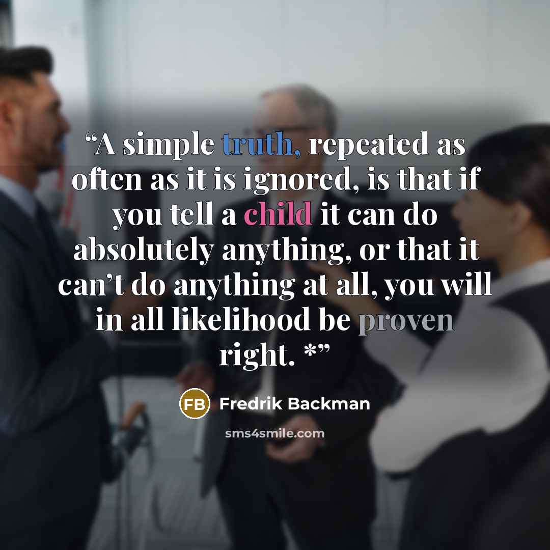 “A simple truth, repeated as often as it is ignored, is that if you tell a child it can do absolutely anything, or that it can’t do anything at all, you will in all likelihood be proven right. *” quote by Fredrik Backman