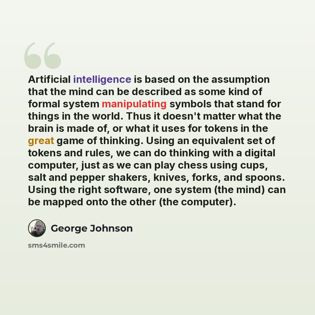 “Artificial intelligence is based on the assumption that the mind can be described as some kind of formal system manipulating symbols that stand for things in the world. Thus it doesn't matter what the brain is made of, or what it uses for tokens in the great game of thinking. Using an equivalent…” quote by George Johnson
