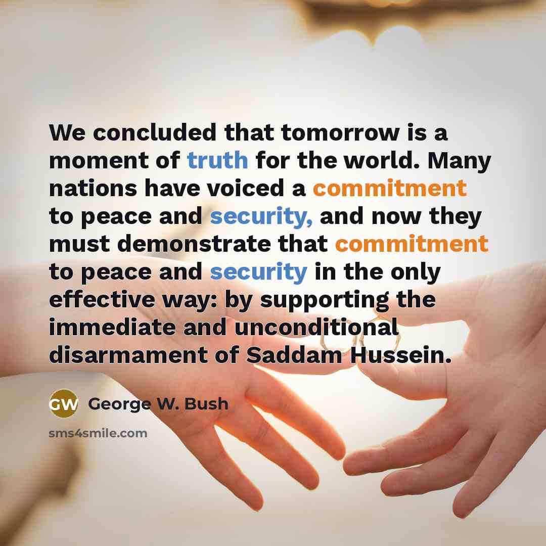 “We concluded that tomorrow is a moment of truth for the world. Many nations have voiced a commitment to peace and security, and now they must demonstrate that commitment to peace and security in the only effective way: by supporting the immediate and unconditional disarmament of Saddam Hussein.” quote by George W. Bush