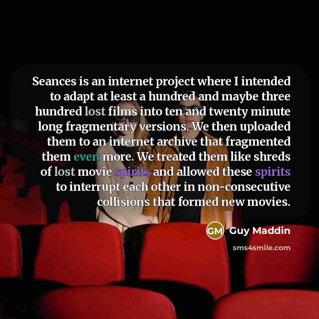 “Seances is an internet project where I intended to adapt at least a hundred and maybe three hundred lost films into ten and twenty minute long fragmentary versions. We then uploaded them to an internet archive that fragmented them even more. We treated them like shreds of lost movie spirits and…” quote by Guy Maddin