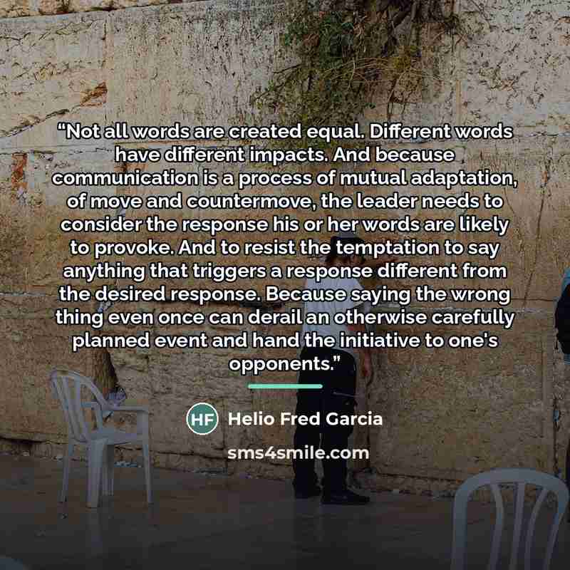 “Not all words are created equal. Different words have different impacts. And because communication is a process of mutual adaptation, of move and countermove, the leader needs to consider the response his or her words are likely to provoke. And to resist the temptation to say anything that…” quote by Helio Fred Garcia