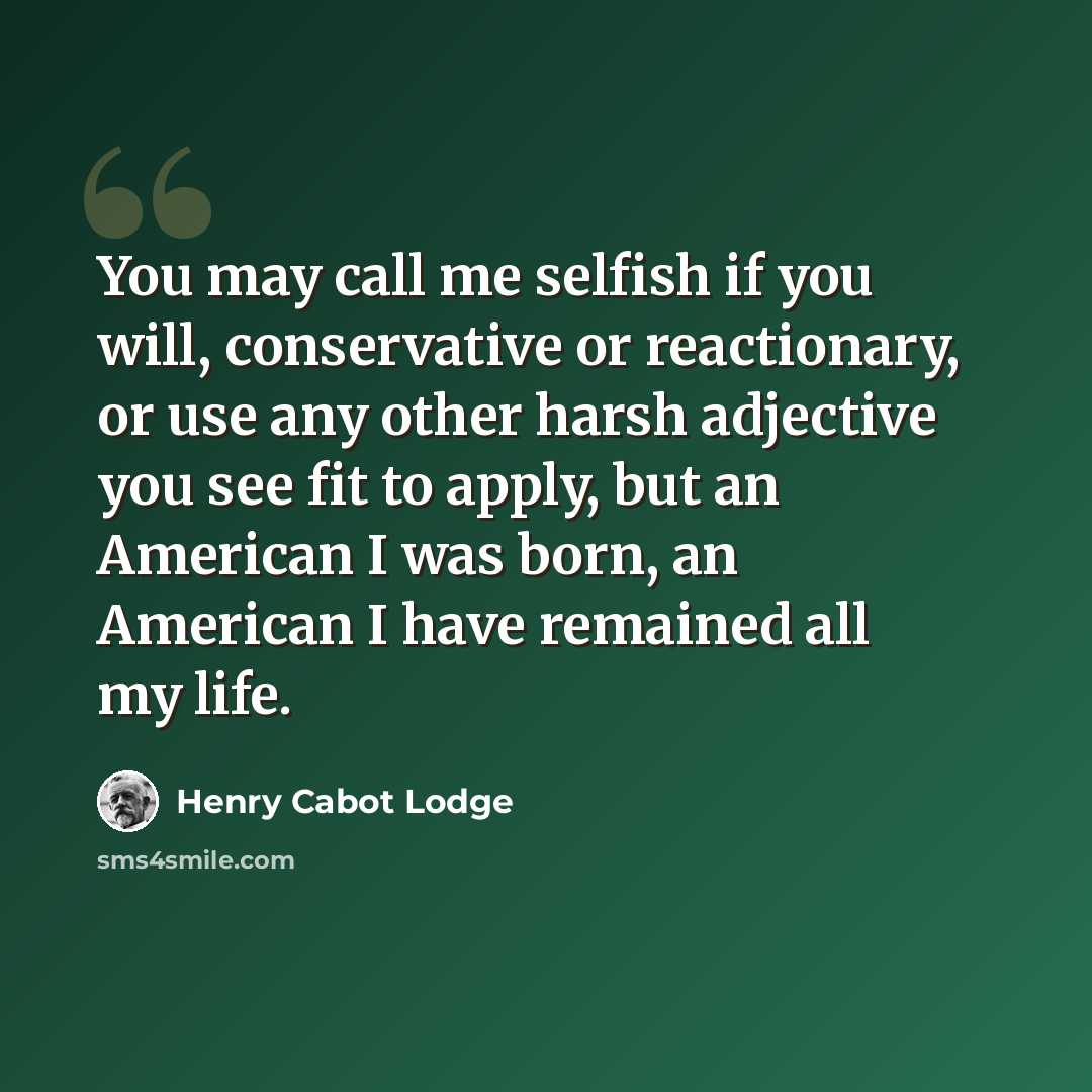 “You may call me selfish if you will, conservative or reactionary, or use any other harsh adjective you see fit to apply, but an American I was born, an American I have remained all my life.” quote by Henry Cabot Lodge