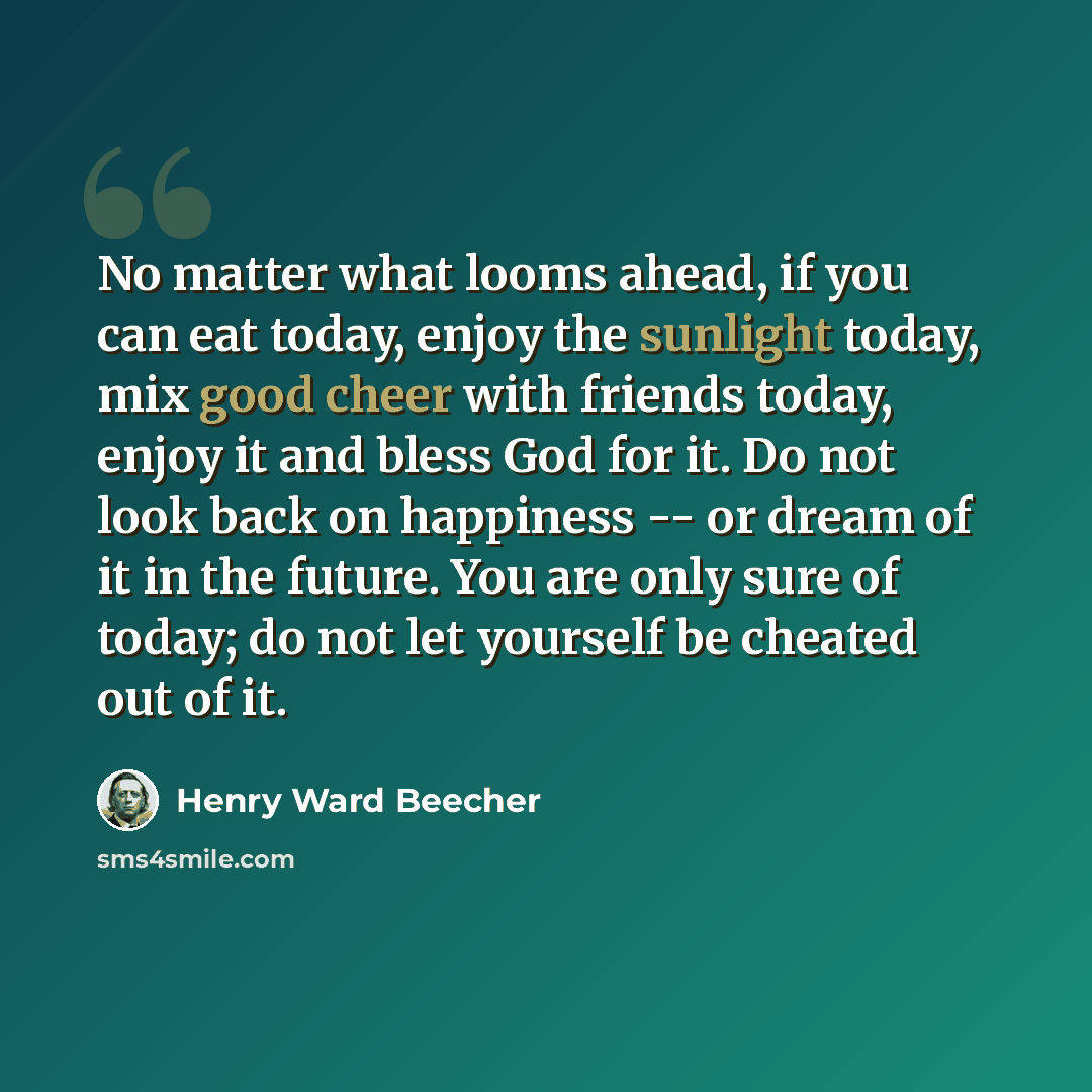 “No matter what looms ahead, if you can eat today, enjoy the sunlight today, mix good cheer with friends today, enjoy it and bless God for it. Do not look back on happiness -- or dream of it in the future. You are only sure of today; do not let yourself be cheated out of it.” quote by Henry Ward Beecher