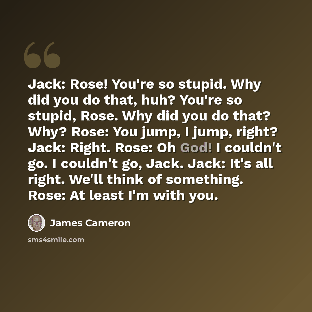 “Jack: Rose! You're so stupid. Why did you do that, huh? You're so stupid, Rose. Why did you do that? Why? Rose: You jump, I jump, right? Jack: Right. Rose: Oh God! I couldn't go. I couldn't go, Jack. Jack: It's all right. We'll think of something. Rose: At least I'm with you.” quote by James Cameron