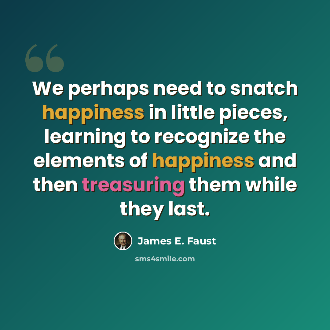 “We perhaps need to snatch happiness in little pieces, learning to recognize the elements of happiness and then treasuring them while they last.” quote by James E. Faust