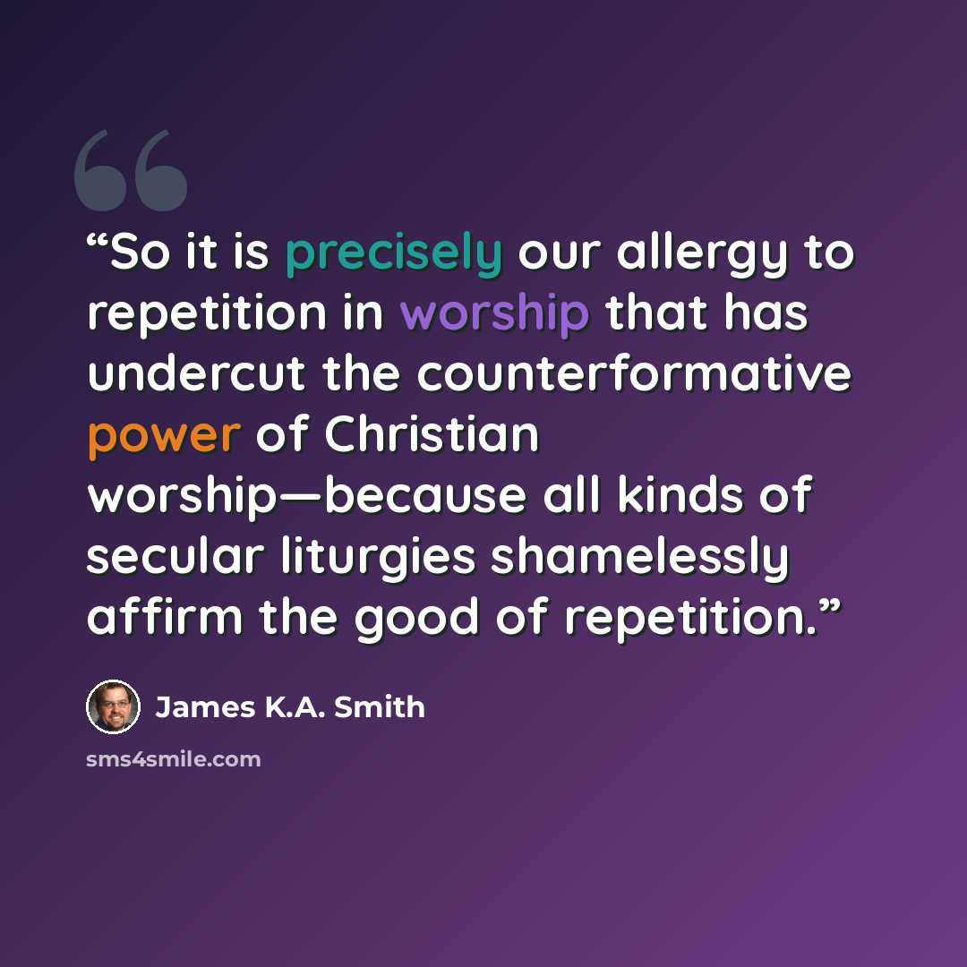“So it is precisely our allergy to repetition in worship that has undercut the counterformative power of Christian worship—because all kinds of secular liturgies shamelessly affirm the good of repetition.” quote by James K.A. Smith