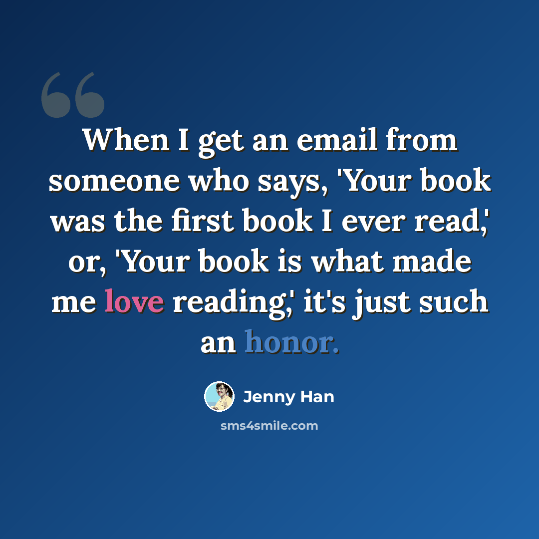 “When I get an email from someone who says, 'Your book was the first book I ever read,' or, 'Your book is what made me love reading,' it's just such an honor.” quote by Jenny Han